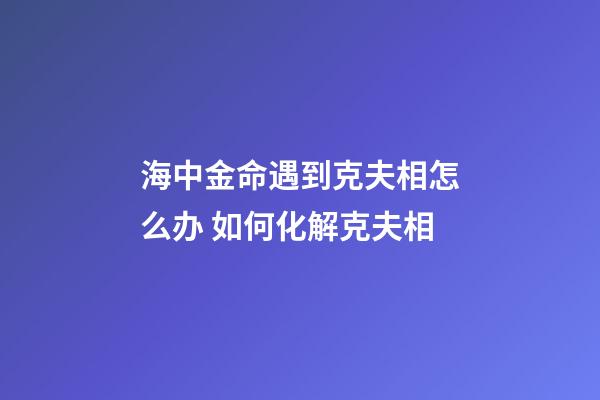 海中金命遇到克夫相怎么办 如何化解克夫相